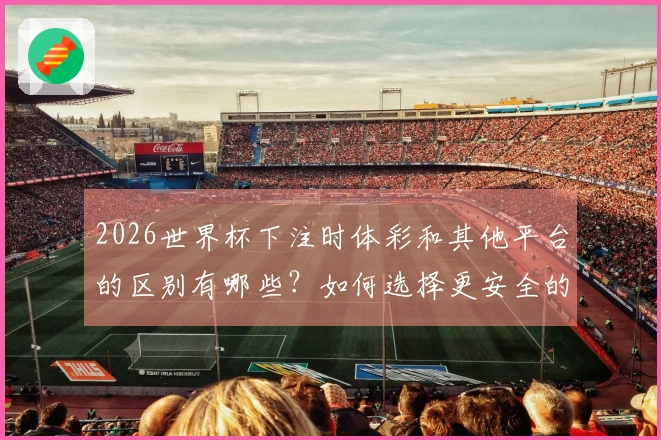 2026世界杯下注时体彩和其他平台的区别有哪些？如何选择更安全的渠道？