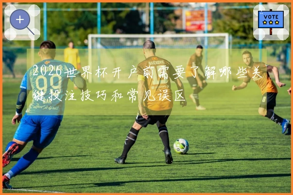 2026世界杯开户前需要了解哪些关键投注技巧和常见误区