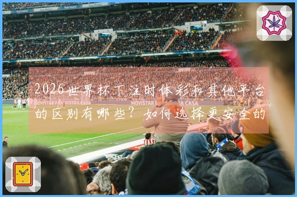 2026世界杯下注时体彩和其他平台的区别有哪些？如何选择更安全的渠道？