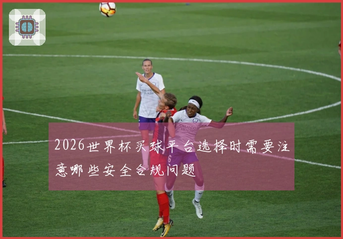 2026世界杯买球平台选择时需要注意哪些安全合规问题